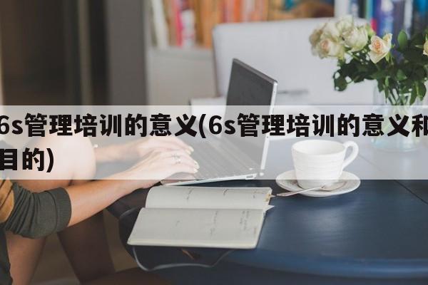 6s管理培训的意义(6s管理培训的意义和目的)