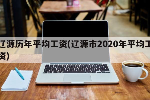 辽源历年平均工资(辽源市2020年平均工资)