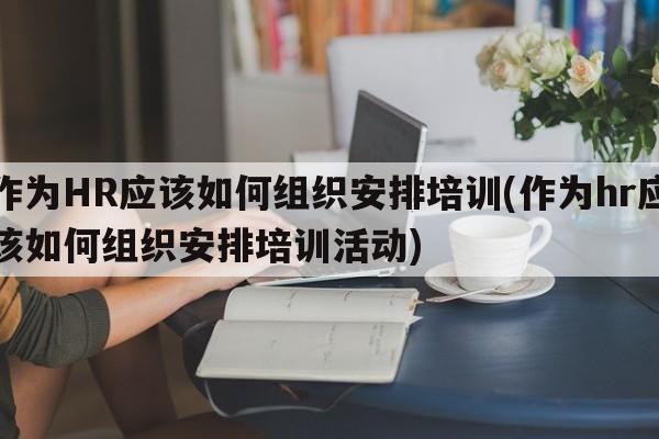 作为HR应该如何组织安排培训(作为hr应该如何组织安排培训活动)